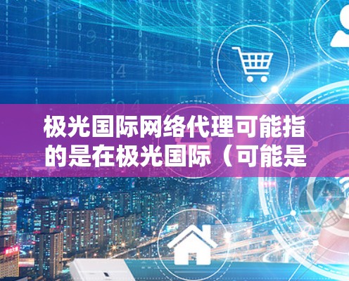 极光国际网络代理可能指的是在极光国际（可能是一家网络服务提供商）作为代理商的合作模式。如果你需要了解如何成为极光国际的代理，或者希望了解其代理政策和合作机会，可以按照以下步骤进行