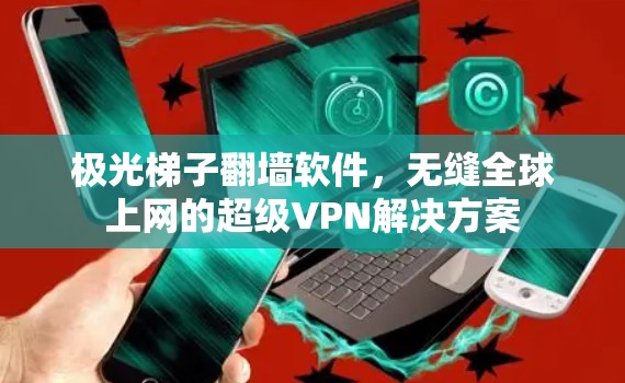 极光梯子翻墙软件,无缝全球上网的超级VPN解决方案