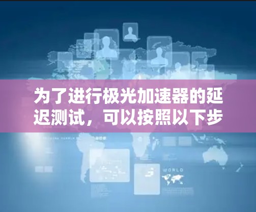 为了进行极光加速器的延迟测试,可以按照以下步骤进行 为了进行极光加速器的延迟测试,可以按照以下步骤进行