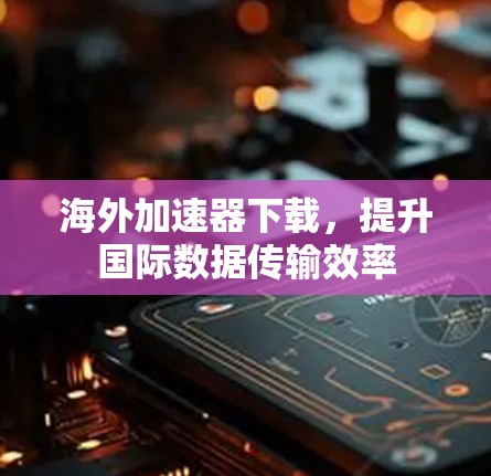海外加速器下载，提升国际数据传输效率