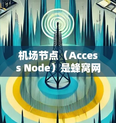 机场节点(Access Node)是蜂窝网络中的关键组件,主要用于优化数据传输速度和网络性能。以下是对机场节点的详细总结