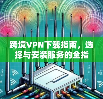 跨境VPN下载指南,选择与安装服务的全指南