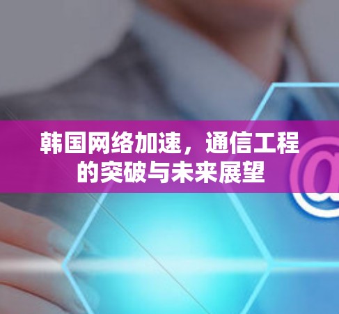 韩国网络加速,通信工程的突破与未来展望