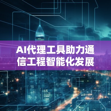 AI代理工具助力通信工程智能化发展 AI代理工具助力通信工程智能化发展