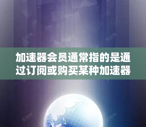 加速器会员通常指的是通过订阅或购买某种加速器服务或软件版本，获得额外功能和支持的用户。以下是对加速器会员的详细解释