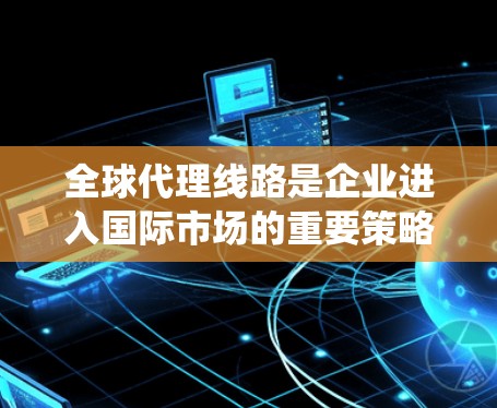 全球代理线路是企业进入国际市场的重要策略,通过选择合适的中间商模式和地区,有效管理风险,以确保市场拓展的成功。以下是对全球代理线路的系统化总结