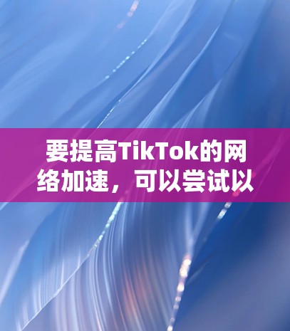 要提高TikTok的网络加速,可以尝试以下方法 要提高TikTok的网络加速,可以尝试以下方法