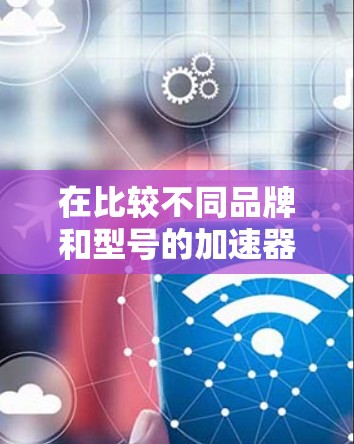 在比较不同品牌和型号的加速器时，以下是一些关键因素和步骤，帮助你理解它们的性能差异和适用场景