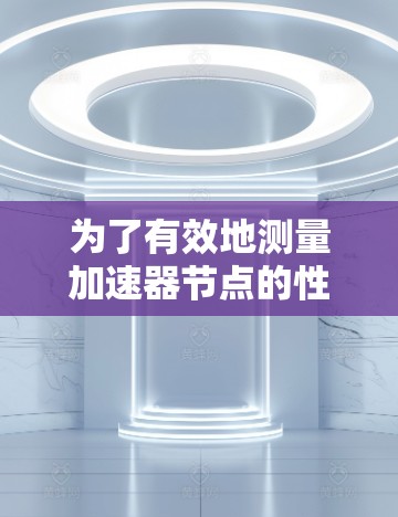 为了有效地测量加速器节点的性能,可以按照以下步骤进行 为了有效地测量加速器节点的性能,可以按照以下步骤进行