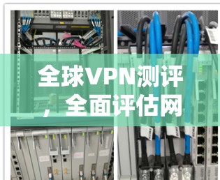 全球VPN测评，全面评估网络安全与隐私保护