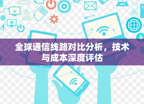 全球通信线路对比分析，技术与成本深度评估