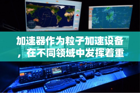 加速器作为粒子加速设备,在不同领域中发挥着重要作用。以下是对各种加速器功能的详细对比