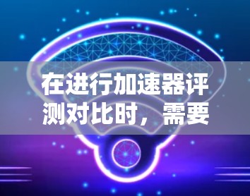 在进行加速器评测对比时,需要考虑以下几个关键因素 在进行加速器评测对比时,需要考虑以下几个关键因素