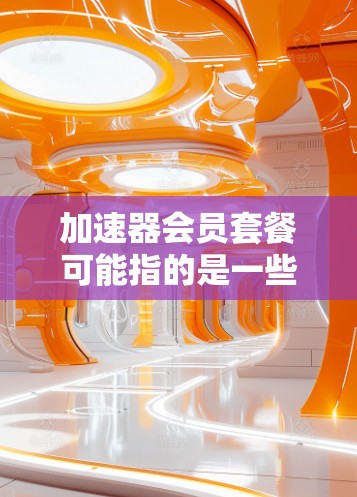 加速器会员套餐可能指的是一些提供网络加速、数据加速或其他服务的套餐，具体取决于你所指的加速器类型。以下是一些常见的加速器类型及其相关会员套餐信息（假设为网络加速器）
