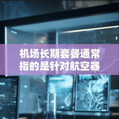 机场长期套餐通常指的是针对航空器长期停机的定价和服务方案,适用于航空公司、私人飞机用户或其他需要长期停机服务的用户。以下是一些可能包含在机场长期套餐中的内容和相关信息