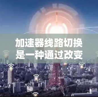 加速器线路切换是一种通过改变电容的连接方式来调整粒子运动路径和加速方式的技术。以下是对该技术的详细分析和总结