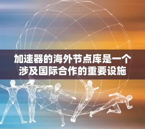 加速器的海外节点库是一个涉及国际合作的重要设施,广泛应用于科学研究和技术开发。以下是对该主题的详细分析