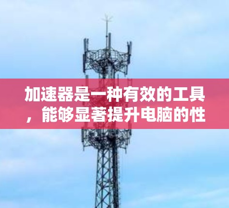 加速器是一种有效的工具，能够显著提升电脑的性能，特别是在处理计算密集型、图形密集型和网络密集型任务时。以下是对加速器的详细总结