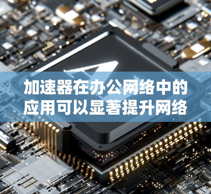 加速器在办公网络中的应用可以显著提升网络性能和用户体验。以下是一些关键点，帮助您理解如何在办公网络中部署和优化加速器