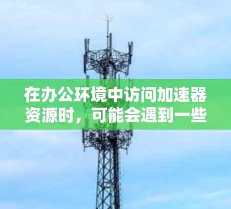 在办公环境中访问加速器资源时,可能会遇到一些常见问题和挑战。以下是一些可能的情况和解决方法