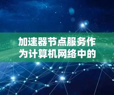 加速器节点服务作为计算机网络中的关键组件，通过缓存和路由技术显著提升数据传输效率。以下是对加速器节点服务的详细总结
