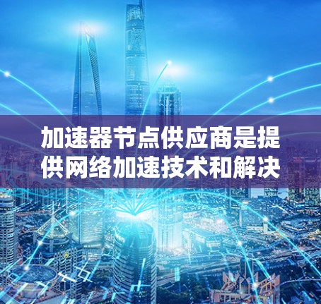 加速器节点供应商是提供网络加速技术和解决方案的公司,这些公司通过创新和优化网络性能,帮助数据中心和云计算环境提高效率。以下是对主要加速器节点供应商的详细分析