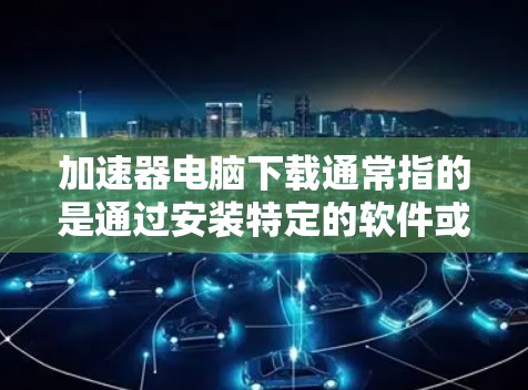 加速器电脑下载通常指的是通过安装特定的软件或工具来提升电脑的性能或下载速度。以下是一些常见的加速器类型及其下载方式