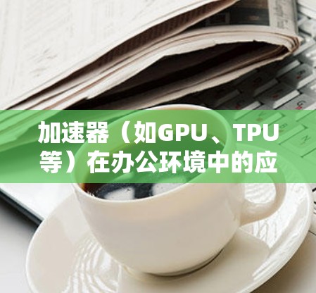 加速器(如GPU、TPU等)在办公环境中的应用通常需要考虑如何高效地连接和利用这些加速器资源。以下是一个典型的加速器办公连接方案的总结和建议