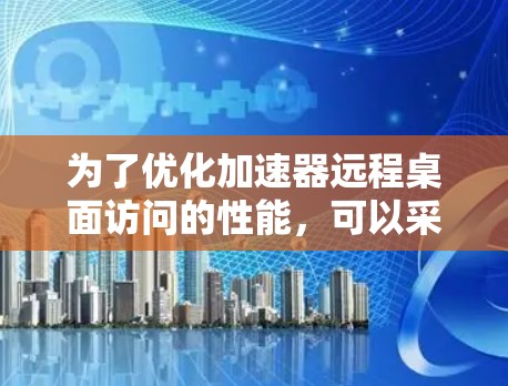 为了优化加速器远程桌面访问的性能,可以采取以下步骤 为了优化加速器远程桌面访问的性能,可以采取以下步骤