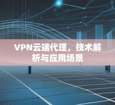 VPN云端代理,技术解析与应用场景 VPN云端代理,技术解析与应用场景