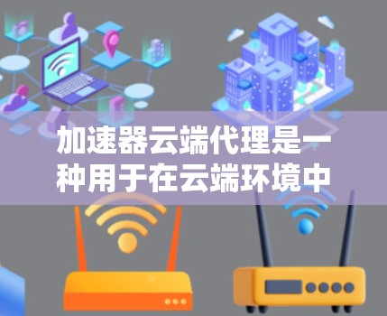 加速器云端代理是一种用于在云端环境中加速数据传输和缓存的技术，通常涉及部署代理服务器在云端，以优化数据的传输速度和效率。以下是关于加速器云端代理的一些关键点和步骤