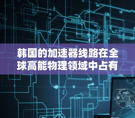 韩国的加速器线路在全球高能物理领域中占有重要地位，展现了韩国在这一领域的研究实力和技术进步。以下是对韩国加速器线路的详细分析