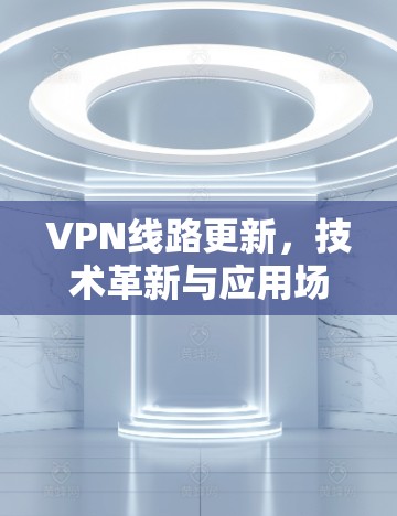 VPN线路更新,技术革新与应用场景 VPN线路更新,技术革新与应用场景
