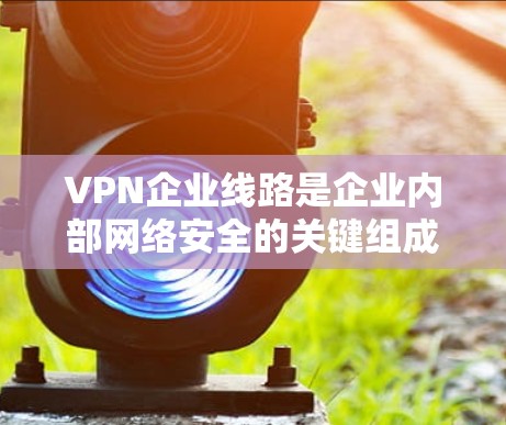 VPN企业线路是企业内部网络安全的关键组成部分，通过边缘设备和加密技术保护网络，提供安全、灵活和可靠的连接解决方案。以下是对VPN企业线路的详细分析
