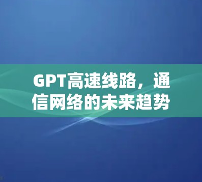 GPT高速线路，通信网络的未来趋势与技术突破