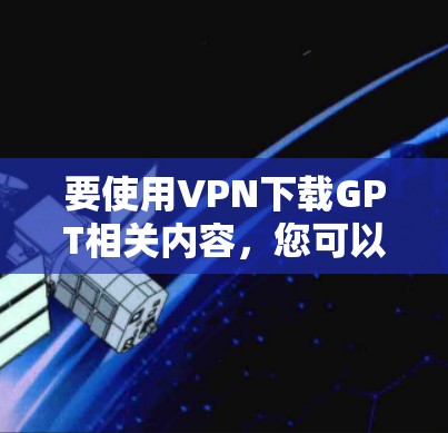 要使用VPN下载GPT相关内容，您可以按照以下步骤操作