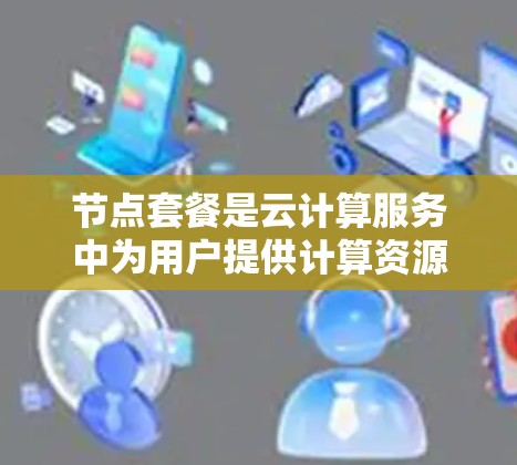 节点套餐是云计算服务中为用户提供计算资源的方式之一,通常以套餐形式提供,用户可以根据需求选择不同的配置。以下是关于节点套餐的一些详细信息 节点套餐是云计算服务中为用户提供计算资源的方式之一,通常以套餐形式提供,用户可以根据需求选择不同的配置。以下是关于节点套餐的一些详细信息