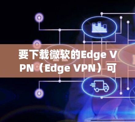 要下载微软的Edge VPN(Edge VPN)可以按照以下步骤操作 要下载微软的Edge VPN(Edge VPN)可以按照以下步骤操作