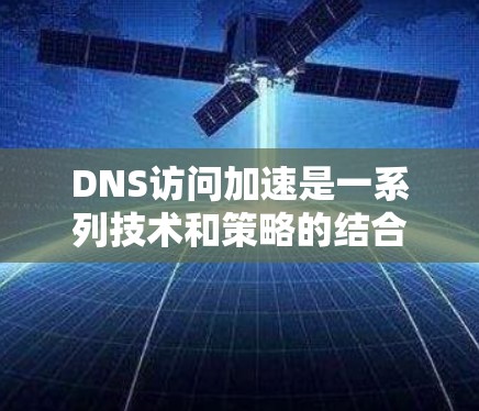 DNS访问加速是一系列技术和策略的结合，旨在提升DNS查询的效率和性能。以下是对DNS访问加速的详细总结