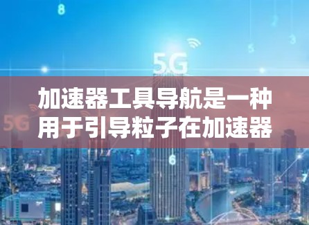 加速器工具导航是一种用于引导粒子在加速器内部沿着特定路径运动的技术。以下是关于加速器工具导航的详细说明