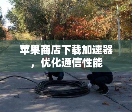 苹果商店下载加速器,优化通信性能 苹果商店下载加速器,优化通信性能