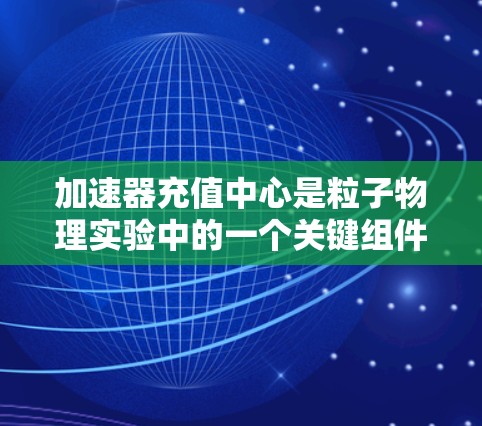 加速器充值中心是粒子物理实验中的一个关键组件，主要负责将粒子加速到高速度，以进行进一步的研究或实验。以下是关于加速器充值中心的一些详细信息