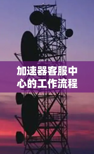 加速器客服中心的工作流程可以分为以下几个关键步骤