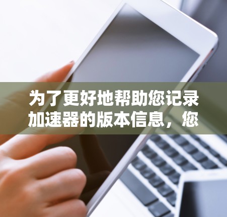 为了更好地帮助您记录加速器的版本信息,您可以按照以下步骤操作 为了更好地帮助您记录加速器的版本信息,您可以按照以下步骤操作