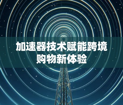 加速器技术赋能跨境购物新体验 加速器技术赋能跨境购物新体验