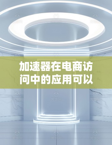 加速器在电商访问中的应用可以显著提升用户体验和网站性能，尤其是在处理高并发访问和复杂动态请求时。以下是一些关键点和步骤，帮助你理解加速器如何优化电商访问