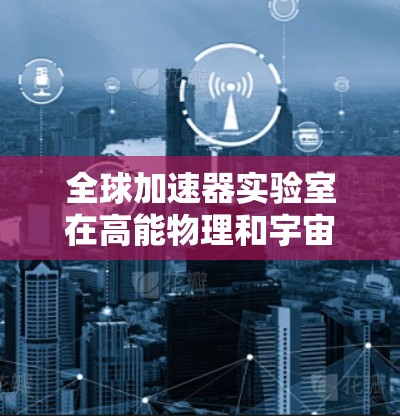 全球加速器实验室在高能物理和宇宙科学领域发挥着重要作用,以下是对主要实验室的排行及其关键信息的总结 全球加速器实验室在高能物理和宇宙科学领域发挥着重要作用,以下是对主要实验室的排行及其关键信息的总结