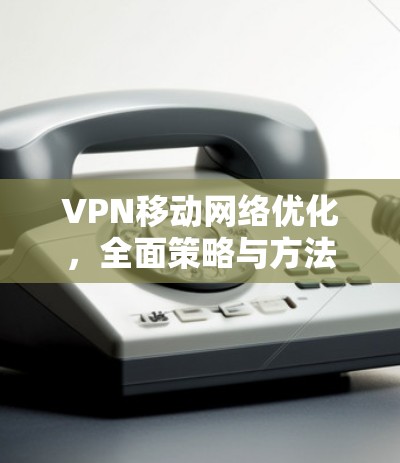 VPN移动网络优化，全面策略与方法