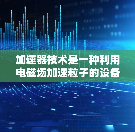 加速器技术是一种利用电磁场加速粒子的设备,广泛应用于科学研究、医学和工业检测等领域。以下是对加速器技术的详细介绍 加速器技术是一种利用电磁场加速粒子的设备,广泛应用于科学研究、医学和工业检测等领域。以下是对加速器技术的详细介绍