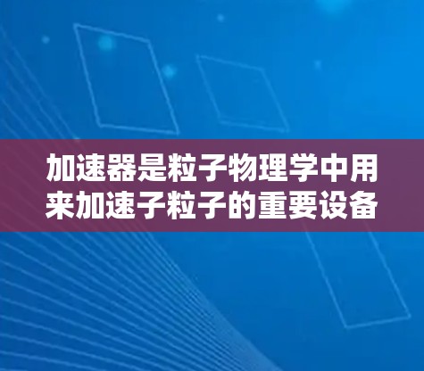 加速器是粒子物理学中用来加速子粒子的重要设备,广泛应用于研究、医疗和材料科学等领域。以下是加速器的详细介绍 加速器是粒子物理学中用来加速子粒子的重要设备,广泛应用于研究、医疗和材料科学等领域。以下是加速器的详细介绍